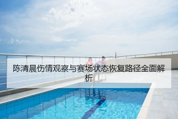 陈清晨伤情观察与赛场状态恢复路径全面解析