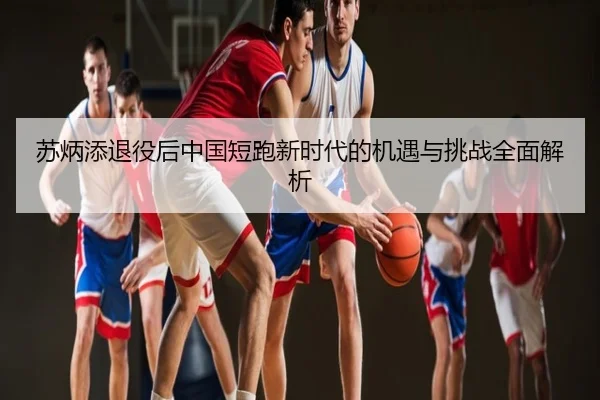 苏炳添退役后中国短跑新时代的机遇与挑战全面解析