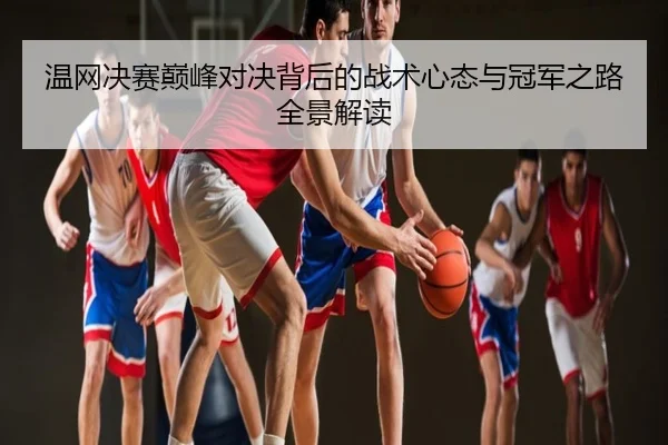 温网决赛巅峰对决背后的战术心态与冠军之路全景解读