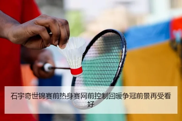 石宇奇世锦赛前热身赛网前控制回暖争冠前景再受看好
