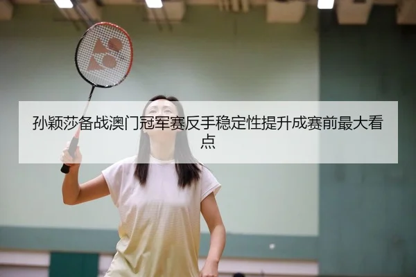孙颖莎备战澳门冠军赛反手稳定性提升成赛前最大看点
