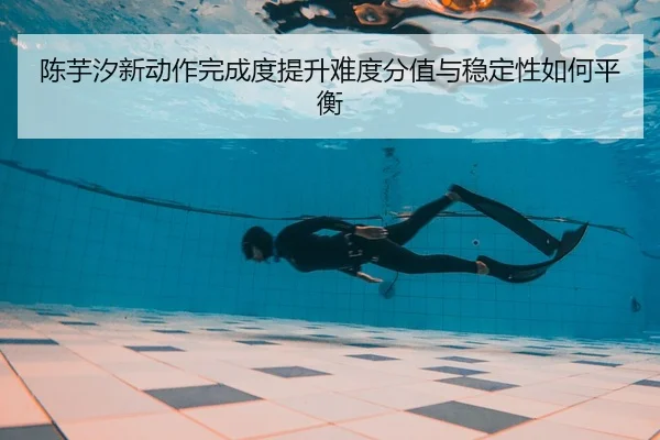 陈芋汐新动作完成度提升难度分值与稳定性如何平衡