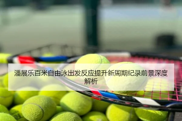潘展乐百米自由泳出发反应提升新周期纪录前景深度解析