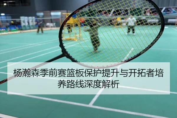 杨瀚森季前赛篮板保护提升与开拓者培养路线深度解析